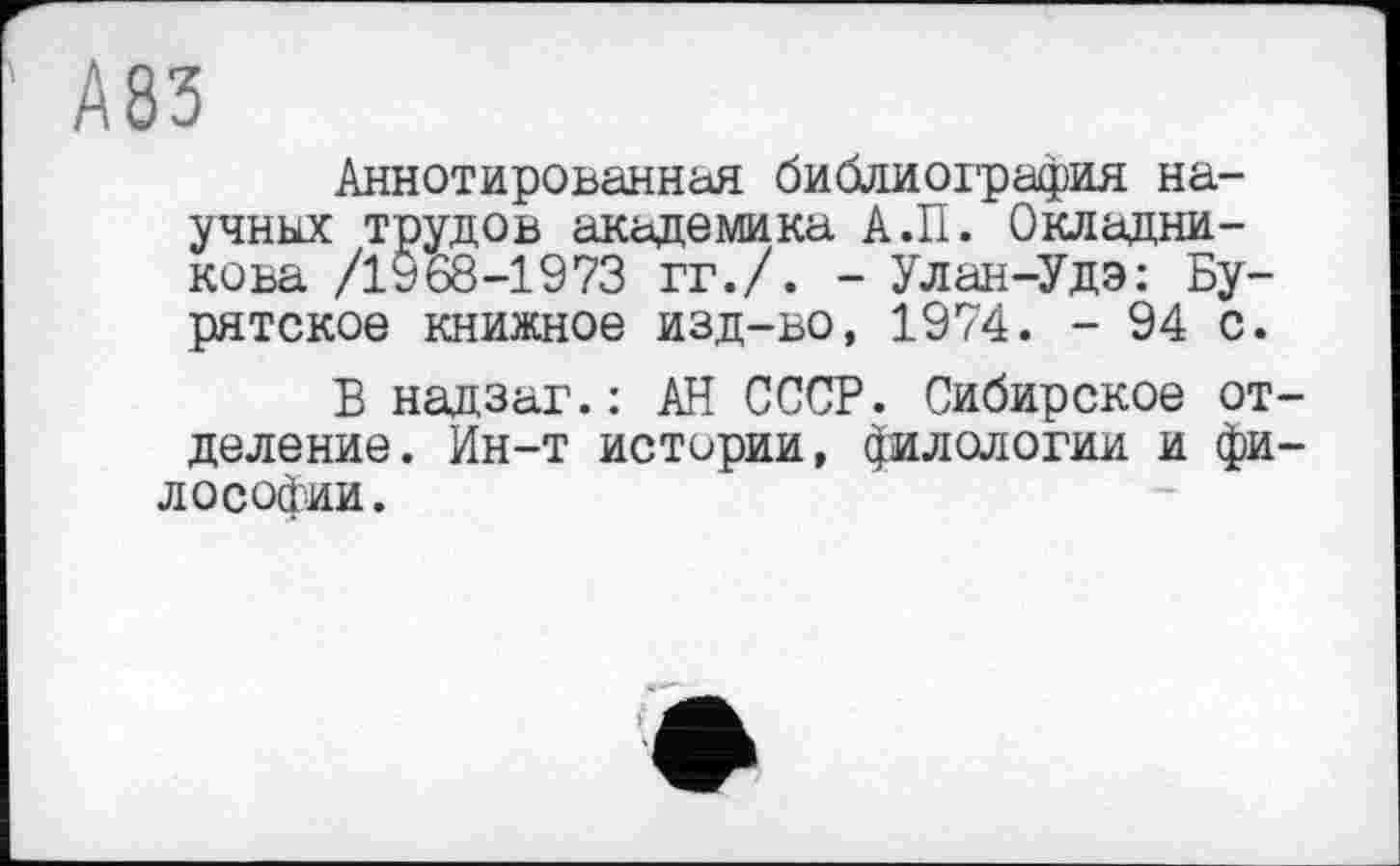 ﻿А83
Аннотированная библиография научных трудов академика А.П. Окладникова /1968-1973 гг./. - Улан-Удэ: Бурятское книжное изд-во, 1974. - 94 с.
Б надзаг.: АН СССР. Сибирское отделение. Ин-т истории, филологии и философии.